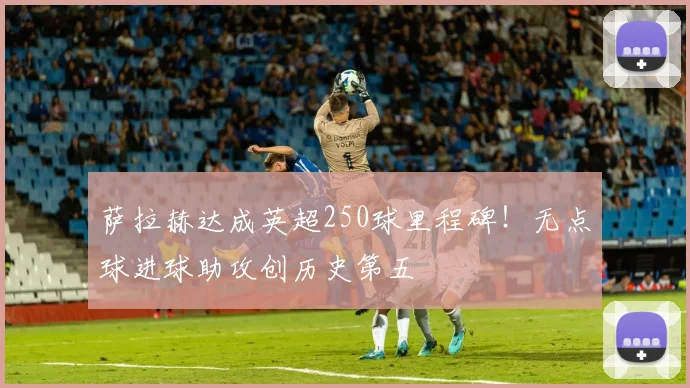 萨拉赫达成英超250球里程碑！无点球进球助攻创历史第五