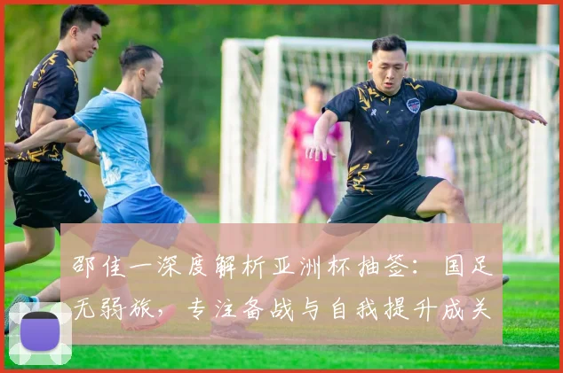 邵佳一深度解析亚洲杯抽签：国足无弱旅，专注备战与自我提升成关键