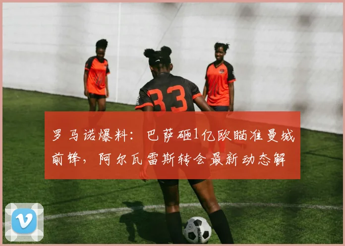 罗马诺爆料：巴萨砸1亿欧瞄准曼城前锋，阿尔瓦雷斯转会最新动态解析