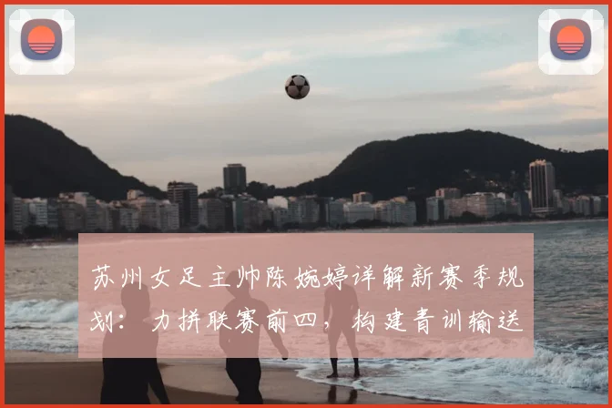 苏州女足主帅陈婉婷详解新赛季规划：力拼联赛前四，构建青训输送体系