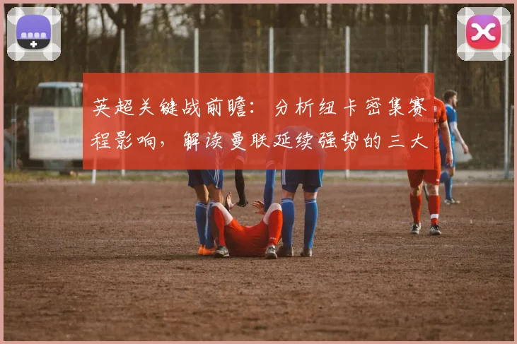 英超关键战前瞻：分析纽卡密集赛程影响，解读曼联延续强势的三大要点