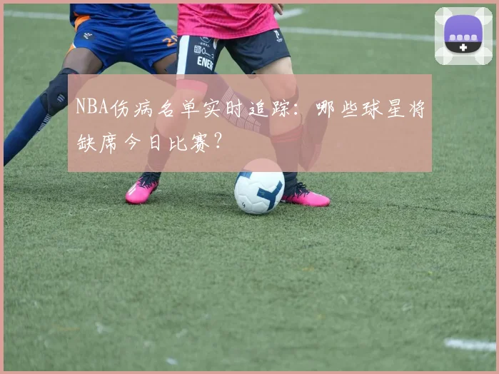 NBA伤病名单实时追踪：哪些球星将缺席今日比赛？