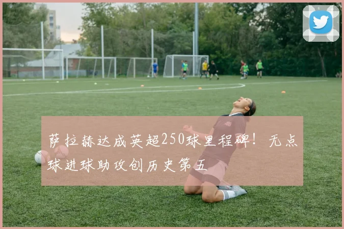 萨拉赫达成英超250球里程碑！无点球进球助攻创历史第五