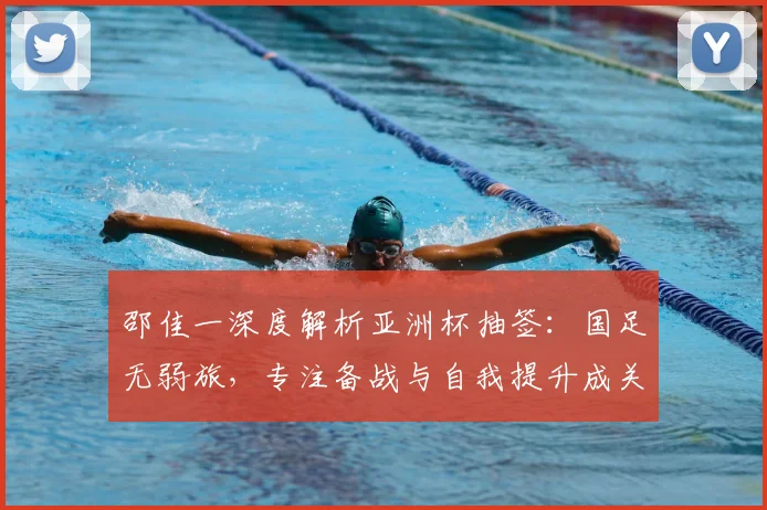邵佳一深度解析亚洲杯抽签：国足无弱旅，专注备战与自我提升成关键