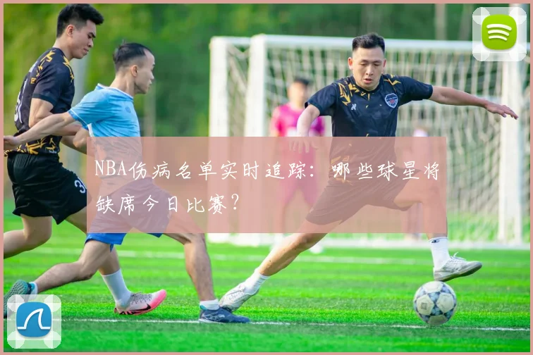 NBA伤病名单实时追踪:哪些球星将缺席今日比赛?