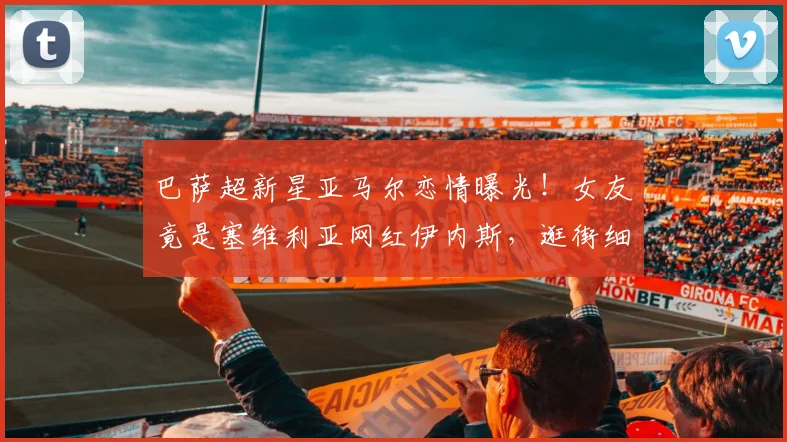 巴萨超新星亚马尔恋情曝光！女友竟是塞维利亚网红伊内斯，逛街细节全解析