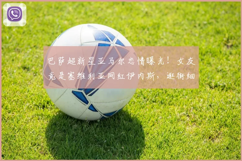 巴萨超新星亚马尔恋情曝光！女友竟是塞维利亚网红伊内斯，逛街细节全解析